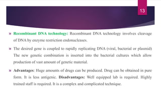 Recombinant DNA technology: Recombinant DNA technology involves cleavage
of DNA by enzyme restriction endonucleases.
The desired gene is coupled to rapidly replicating DNA (viral, bacterial or plasmid)
The new genetic combination is inserted into the bacterial cultures which allow
production of vast amount of genetic material.
Advantages: Huge amounts of drugs can be produced. Drug can be obtained in pure
form. It is less antigenic. Disadvantages: Well equipped lab is required. Highly
trained staff is required. It is a complex and complicated technique.
13
 