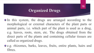 Organized Drugs
In this system, the drugs are arranged according to the
morphological or external characters of the plant parts or
animal parts, i.e. which part of the plant is used as a drug,
e.g. leaves, roots, stem, etc. The drugs obtained from the
direct parts of the plants and containing cellular tissues are
called as organized drugs.
e.g. rhizomes, barks, leaves, fruits, entire plants, hairs and
fibres.
16
 