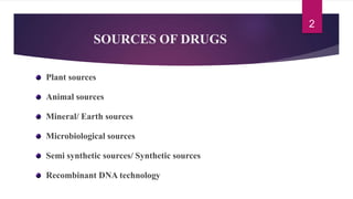 SOURCES OF DRUGS
Plant sources
Animal sources
Mineral/ Earth sources
Microbiological sources
Semi synthetic sources/ Synthetic sources
Recombinant DNA technology
2
 