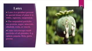 Latex
Latex is a product present
in special tissue of plant it is
white, aqueous, suspension.
The suspended particles
are protein, sugar, minerals,
alkaloid, resin, or starch.
Under microscope-small
particles of oil globules. E.g.
opium, papain, ficin, gutta
percha
21
 