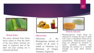 Dried Juice
The juices obtained from fleshy
leaves (aloes) or from the stems
of the trees (kino). Incision are
made to respective part of the
plant and juice coming out is
collected and dried.
Oleoresins
Oleoresins is the
Homogenous mixture of
volatile oil & resin is
called as oleoresin e.g.
Oleoresin of Ginger,
Turmeric, Capsicum
Dried extracts
Pharmacognostic origin drugs are
obtained by treating the part of plant
with water or distillation followed by
concentration. Pharmaceutical origin
drugs are obtained by alcoholic or
hydro- alcoholic solutions and
adjusting the product to a standard
strength. e.g. Agar, black catechu,
gelatin
22
 