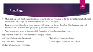 Mucilage
Mucilage are also plant products similar to gums and are regarded to be the normal products of plant
metabolism. Mucilage are produced inside the cell of the plant.
Properties: Mucilage form slimy masses with water, but do not dissolve. Mucilage are esters of
sulphuric acid, wherein ester group is a polysaccharide complex.
Various example along with method of formation of mucilage are given below.
(a) From the cell wall of seed epidermis: Isabgol, linseed
(b) From Endodermis: Fenugreek (c)From Leaf epidermis: Senna
(d) From Bark: Cinamon (e) From Special secretion cells: Squill
(f) From Algae: Agar, Chondrus
26
 