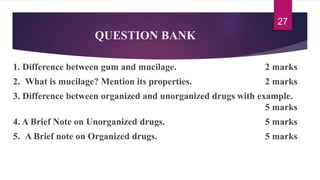 QUESTION BANK
1. Difference between gum and mucilage. 2 marks
2. What is mucilage? Mention its properties. 2 marks
3. Difference between organized and unorganized drugs with example.
5 marks
4. A Brief Note on Unorganized drugs. 5 marks
5. A Brief note on Organized drugs. 5 marks
27
 