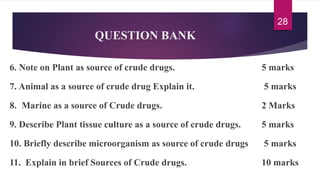 QUESTION BANK
6. Note on Plant as source of crude drugs. 5 marks
7. Animal as a source of crude drug Explain it. 5 marks
8. Marine as a source of Crude drugs. 2 Marks
9. Describe Plant tissue culture as a source of crude drugs. 5 marks
10. Briefly describe microorganism as source of crude drugs 5 marks
11. Explain in brief Sources of Crude drugs. 10 marks
28
 