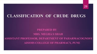 CLASSIFICATION OF CRUDE DRUGS
PREPARED BY
MRS. MEGHA S SHAH
ASSISTANT PROFESSOR, DEPARTMENT OF PAHARMACOGNOSY
AISSMS COLLEGE OF PHARMACY, PUNE
29
 