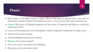 Plants
Plant source is the oldest source of drugs. Most of the drugs in ancient times were derived
from plants. Almost all parts of the plants are used i.e. leaves, stem, bark, fruits and roots etc
Leaves: The leaves of Digitalis purpurea are the source of Digitoxin and Digoxin, which are
cardiac glycosides.
Leaves of Eucalyptus give oil of Eucalyptus, which is important component of cough syrup.
Tobacco leaves give nicotine.
Atropa belladonna leaves gives atropine.
Flowers: Clove gives eugenol
Vinca rosea gives vincristine and vinblastine
Rose gives rose water used as tonic.
3
 