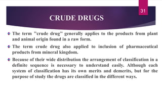 CRUDE DRUGS
The term ’’crude drug’’ generally applies to the products from plant
and animal origin found in a raw form.
The term crude drug also applied to inclusion of pharmaceutical
products from mineral kingdom.
Because of their wide distribution the arrangement of classification in a
definite sequence is necessary to understand easily. Although each
system of classification has its own merits and demerits, but for the
purpose of study the drugs are classified in the different ways.
31
 