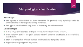 Morphological classification
Advantages
This system of classification is more convenient for practical study especially when the
chemical nature of the drug is not clearly understood.
This type of classification is very useful in identifying the adulterants used.
Disadvantages
It does not give an idea about biological source, chemical constituents and uses.
When different parts of the plant contain different chemical constituents, it is difficult to
classify them.
There is no correlation between chemical constituents and therapeutic actions.
Repetition of drugs or plants may occurs.
39
 