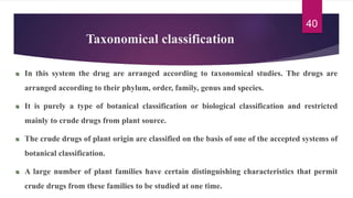 Taxonomical classification
In this system the drug are arranged according to taxonomical studies. The drugs are
arranged according to their phylum, order, family, genus and species.
It is purely a type of botanical classification or biological classification and restricted
mainly to crude drugs from plant source.
The crude drugs of plant origin are classified on the basis of one of the accepted systems of
botanical classification.
A large number of plant families have certain distinguishing characteristics that permit
crude drugs from these families to be studied at one time.
40
 