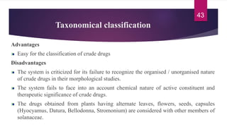 Taxonomical classification
Advantages
Easy for the classification of crude drugs
Disadvantages
The system is criticized for its failure to recognize the organised / unorganised nature
of crude drugs in their morphological studies.
The system fails to face into an account chemical nature of active constituent and
therapeutic significance of crude drugs.
The drugs obtained from plants having alternate leaves, flowers, seeds, capsules
(Hyocyamus, Datura, Bellodonna, Stromonium) are considered with other members of
solanaceae.
43
 