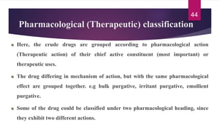 Pharmacological (Therapeutic) classification
Here, the crude drugs are grouped according to pharmacological action
(Therapeutic action) of their chief active constituent (most important) or
therapeutic uses.
The drug differing in mechanism of action, but with the same pharmacological
effect are grouped together. e.g bulk purgative, irritant purgative, emollient
purgative.
Some of the drug could be classified under two pharmacological heading, since
they exhibit two different actions.
44
 