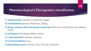 Pharmacological (Therapeutic) classification
9. Antirheumatics-Aconite, Colchicum, Guggul
10.Anthelmintics-Quassia, Male Fern, Vidang
11.Drugs acting on skin and mucous membrane-Olive oil, wool fat, Beeswax, Balsam
of tolu
12.Astringents-Myrobalan, Black catechu
13. Anti-malarials-Cinchona, Artemisia
14. Local anesthetics-Coca
15.Immunising agents-vaccines, Sera, Toxoids, Antitoxins
49
 