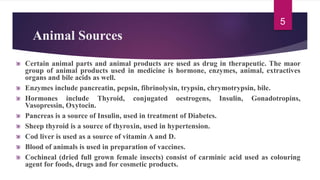 Animal Sources
Certain animal parts and animal products are used as drug in therapeutic. The maor
group of animal products used in medicine is hormone, enzymes, animal, extractives
organs and bile acids as well.
Enzymes include pancreatin, pepsin, fibrinolysin, trypsin, chrymotrypsin, bile.
Hormones include Thyroid, conjugated oestrogens, Insulin, Gonadotropins,
Vasopressin, Oxytocin.
Pancreas is a source of Insulin, used in treatment of Diabetes.
Sheep thyroid is a source of thyroxin, used in hypertension.
Cod liver is used as a source of vitamin A and D.
Blood of animals is used in preparation of vaccines.
Cochineal (dried full grown female insects) consist of carminic acid used as colouring
agent for foods, drugs and for cosmetic products.
5
 