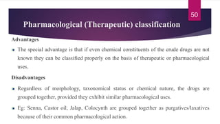 Pharmacological (Therapeutic) classification
Advantages
The special advantage is that if even chemical constituents of the crude drugs are not
known they can be classified properly on the basis of therapeutic or pharmacological
uses.
Disadvantages
Regardless of morphology, taxonomical status or chemical nature, the drugs are
grouped together, provided they exhibit similar pharmacological uses.
Eg: Senna, Castor oil, Jalap, Colocynth are grouped together as purgatives/laxatives
because of their common pharmacological action.
50
 