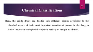 Chemical Classifications
Here, the crude drugs are divided into different groups according to the
chemical nature of their most important constituent present in the drug to
which the pharmacological/therapeutic activity of drug is attributed.
51
 