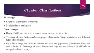 Chemical Classifications
Advantages
Chemical constituents are known
Medicinal uses are known
Disadvantages
Drugs of different origin are grouped under similar chemical titles.
This type of classification makes no proper placement of drugs containing two different
types of chemicals.
Eg: Certain drugs are found to contain alkaloids and glycosides (Cinchona), Fixed oil
and volatile oil (Nutmeg) of equal importance together and hence it is difficult to
categorize them properly
53
 