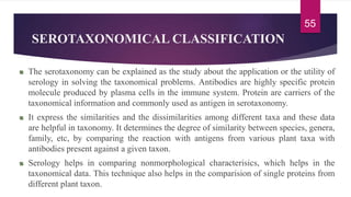 SEROTAXONOMICAL CLASSIFICATION
The serotaxonomy can be explained as the study about the application or the utility of
serology in solving the taxonomical problems. Antibodies are highly specific protein
molecule produced by plasma cells in the immune system. Protein are carriers of the
taxonomical information and commonly used as antigen in serotaxonomy.
It express the similarities and the dissimilarities among different taxa and these data
are helpful in taxonomy. It determines the degree of similarity between species, genera,
family, etc, by comparing the reaction with antigens from various plant taxa with
antibodies present against a given taxon.
Serology helps in comparing nonmorphological characterisics, which helps in the
taxonomical data. This technique also helps in the comparision of single proteins from
different plant taxon.
55
 