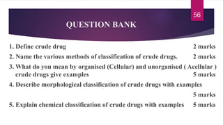 QUESTION BANK
1. Define crude drug 2 marks
2. Name the various methods of classification of crude drugs. 2 marks
3. What do you mean by organised (Cellular) and unorganised ( Acellular )
crude drugs give examples 5 marks
4. Describe morphological classification of crude drugs with examples
5 marks
5. Explain chemical classification of crude drugs with examples 5 marks
56
 
