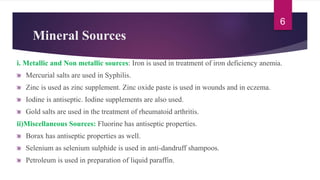 Mineral Sources
i. Metallic and Non metallic sources: Iron is used in treatment of iron deficiency anemia.
Mercurial salts are used in Syphilis.
Zinc is used as zinc supplement. Zinc oxide paste is used in wounds and in eczema.
Iodine is antiseptic. Iodine supplements are also used.
Gold salts are used in the treatment of rheumatoid arthritis.
ii)Miscellaneous Sources: Fluorine has antiseptic properties.
Borax has antiseptic properties as well.
Selenium as selenium sulphide is used in anti-dandruff shampoos.
Petroleum is used in preparation of liquid paraffin.
6
 