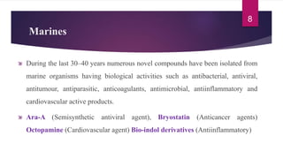 Marines
During the last 30–40 years numerous novel compounds have been isolated from
marine organisms having biological activities such as antibacterial, antiviral,
antitumour, antiparasitic, anticoagulants, antimicrobial, antiinflammatory and
cardiovascular active products.
Ara-A (Semisynthetic antiviral agent), Bryostatin (Anticancer agents)
Octopamine (Cardiovascular agent) Bio-indol derivatives (Antiinflammatory)
8
 