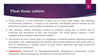 Plant tissue culture
Tissue culture is in vitro cultivation of plant cell or tissue under aseptic and controlled
environmental conditions, in liquid or on semisolid well-defined nutrient medium for the
production of primary and secondary metabolites or to regenerate plant.
This technique affords alternative solution to problems arising due to current rate of
extinction and decimation of flora and ecosystem. The whole process requires a well-
equipped culture laboratory and nutrient medium.
This process involves various steps, viz. preparation of nutrient medium containing inorganic
and organic salts, supplemented with vitamins, plant growth hormone(s) and amino acids as
well as sterilization of explant (source of plant tissue), glassware and other accessories
inoculation and incubation.
Applications: Production of Phytopharmaceuticals, Biochemical Conversions, Clonal
Propagation (Micro-propagation), Production of Immobilized Plant Cell
9
 
