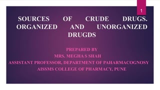 SOURCES OF CRUDE DRUGS.
ORGANIZED AND UNORGANIZED
DRUGDS
PREPARED BY
MRS. MEGHA S SHAH
ASSISTANT PROFESSOR, DEPARTMENT OF PAHARMACOGNOSY
AISSMS COLLEGE OF PHARMACY, PUNE
1
 