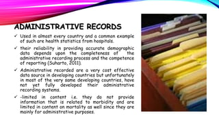 ADMINISTRATIVE RECORDS
 Used in almost every country and a common example
of such are health statistics from hospitals.
 their reliability in providing accurate demographic
data depends upon the completeness of
the
administrative recording process and the competence
of reporting (Suharto, 2011).
 Administrative recorded are a very cost effective
data source in developing countries but unfortunately
in most of the very same developing countries, have
not yet fully developed their administrative
recording systems.
 -limited in content i.e. they do not provide
information that is related to morbidity and are
limited in content on mortality as well since they are
mainly for administrative purposes.

 