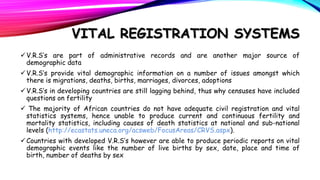 VITAL REGISTRATION SYSTEMS
 V.R.S’s are part of administrative records and are another major source of
demographic data
 V.R.S’s provide vital demographic information on a number of issues amongst which
there is migrations, deaths, births, marriages, divorces, adoptions
 V.R.S’s in developing countries are still lagging behind, thus why censuses have included
questions on fertility
 The majority of African countries do not have adequate civil registration and vital
statistics systems, hence unable to produce current and continuous fertility and
mortality statistics, including causes of death statistics at national and sub-national
levels (http://ecastats.uneca.org/acsweb/FocusAreas/CRVS.aspx).
 Countries with developed V.R.S’s however are able to produce periodic reports on vital
demographic events like the number of live births by sex, date, place and time of
birth, number of deaths by sex

 
