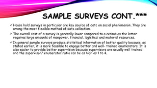 SAMPLE SURVEYS CONT.***
 House hold surveys in particular are key source of data on social phenomenon .They are
among the most flexible method of data collection.
 The overall cost of a survey is generally lower compared to a census as the latter
requires large amounts of manpower, financial, logistical and material resources.
 In general sample surveys produce statistical information of better quality because, as
stated earlier, it is more feasible to engage better and well- trained enumerators. It is
also easier to provide better supervision because supervisors are usually well trained
and the supervisor/ enumerator ratio can be as high as 1 to 4.

 
