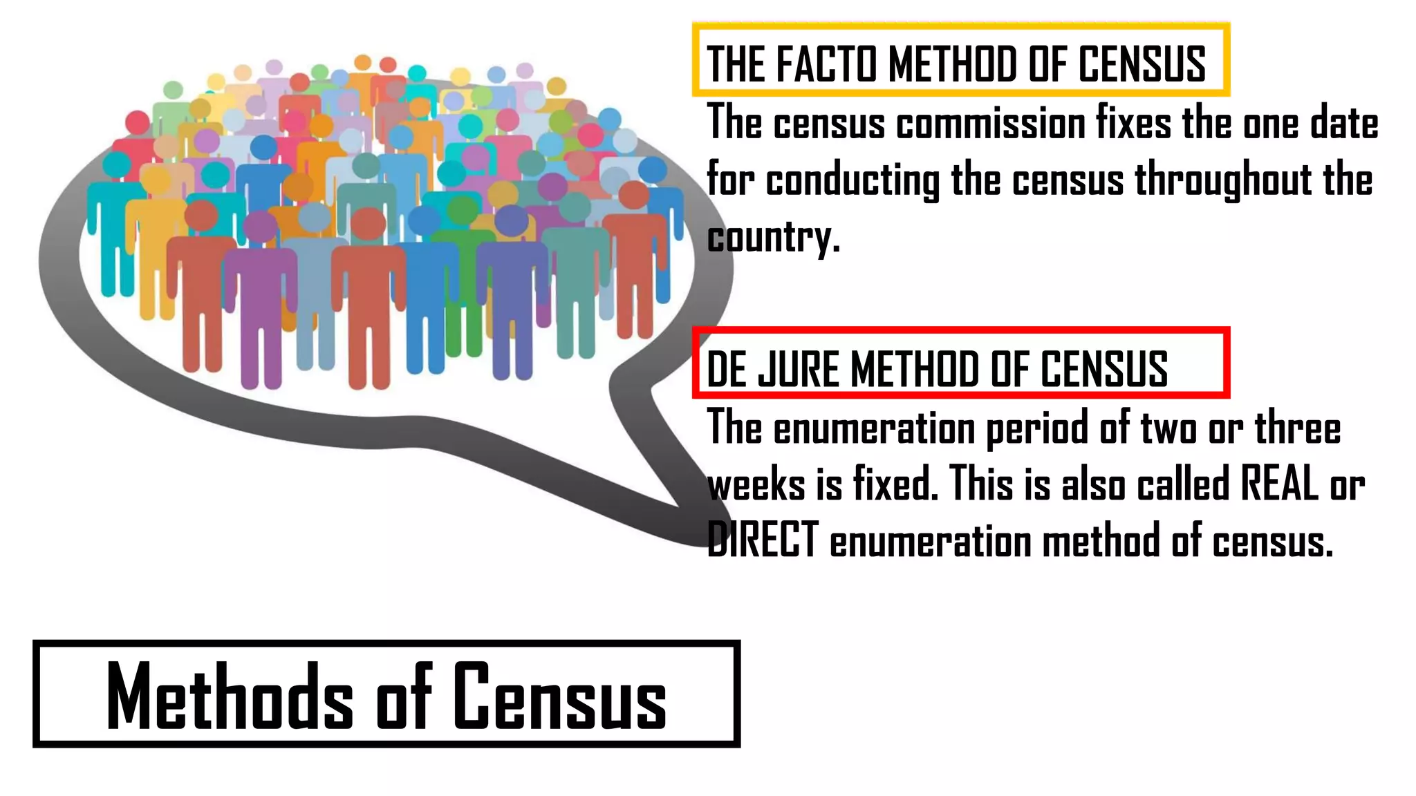 Methods of Census
THE FACTO METHOD OF CENSUS
The census commission fixes the one date
for conducting the census throughout the
country.
DE JURE METHOD OF CENSUS
The enumeration period of two or three
weeks is fixed. This is also called REAL or
DIRECT enumeration method of census.
 