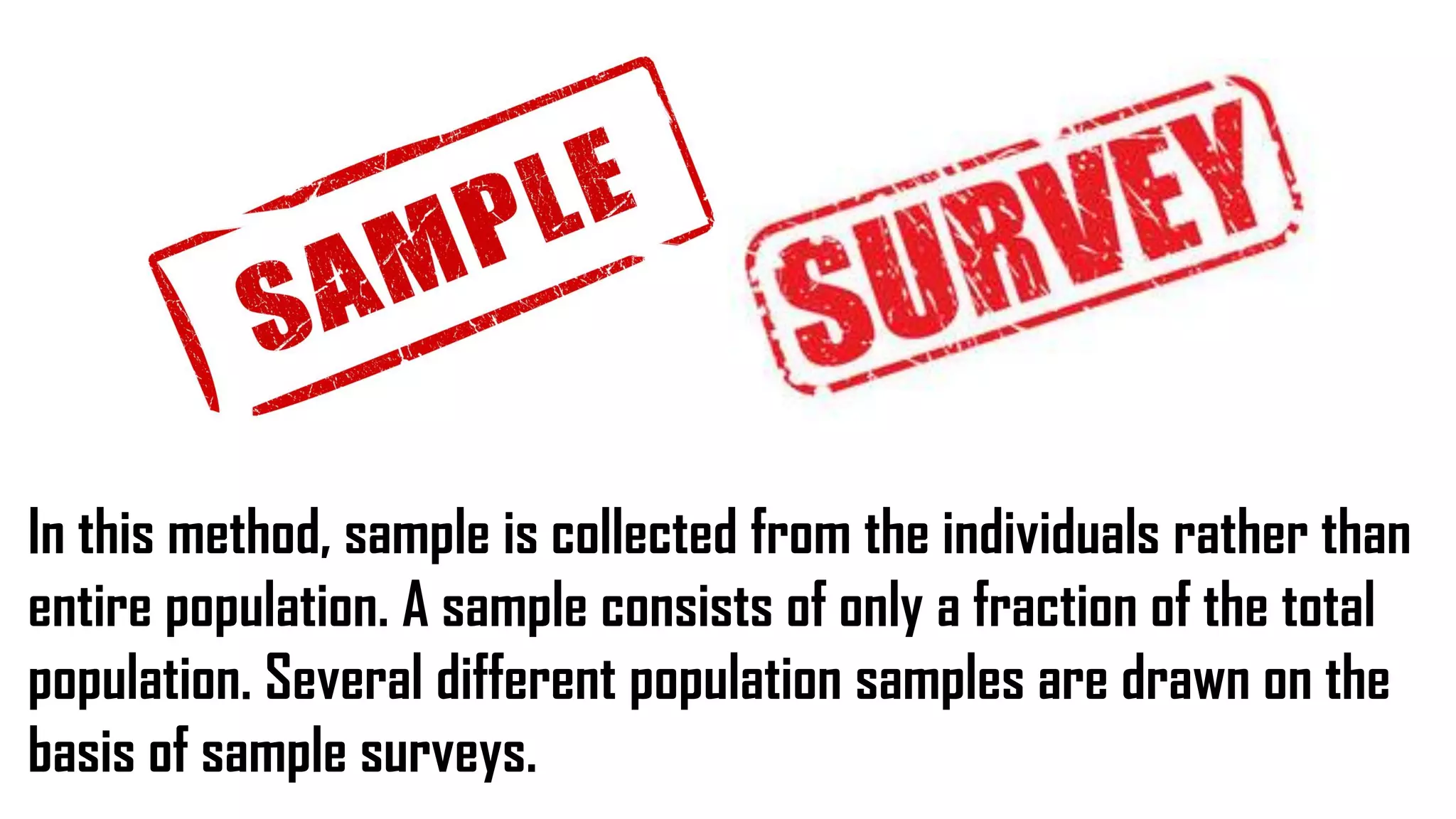 In this method, sample is collected from the individuals rather than
entire population. A sample consists of only a fraction of the total
population. Several different population samples are drawn on the
basis of sample surveys.
 