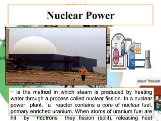 Nuclear Power
~ is the method in which steam is produced by heating
water through a process called nuclear fission. In a nuclear
power plant, a reactor contains a core of nuclear fuel,
primary enriched uranium. When atoms of uranium fuel are
hit by neutrons they fission (split), releasing heat
 