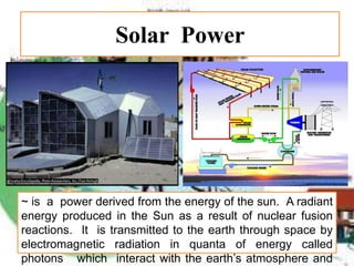 Solar Power
~ is a power derived from the energy of the sun. A radiant
energy produced in the Sun as a result of nuclear fusion
reactions. It is transmitted to the earth through space by
electromagnetic radiation in quanta of energy called
photons which interact with the earth’s atmosphere and
 