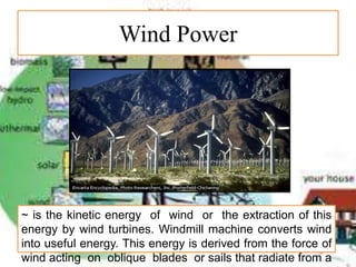 Wind Power
~ is the kinetic energy of wind or the extraction of this
energy by wind turbines. Windmill machine converts wind
into useful energy. This energy is derived from the force of
wind acting on oblique blades or sails that radiate from a
 