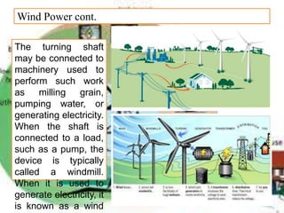 Wind Power cont.
The turning shaft
may be connected to
machinery used to
perform such work
as milling grain,
pumping water, or
generating electricity.
When the shaft is
connected to a load,
such as a pump, the
device is typically
called a windmill.
When it is used to
generate electricity, it
is known as a wind
 