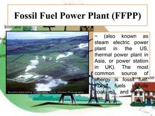 Fossil Fuel Power Plant (FFPP)
~ (also known as
steam electric power
plant in the US,
thermal power plant in
Asia, or power station
in UK). The most
common source of
energy is fossil fuel.
Fossil fuels include
coal, oil, and natural
gas.
 