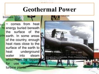 Geothermal Power
~ comes from heat
energy buried beneath
the surface of the
earth. In some areas
of the country, enough
heat rises close to the
surface of the earth to
heat underground
water into steam
which can be tapped
for use in steam-
turbine plants.
 