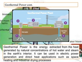 Geothermal Power cont.
Geothermal Power is the energy extracted from the heat
generated by natural concentrations of hot water and steam
in the earth’s interior. It can be used in electric power
generation and direct heat applications such as space
heating and industrial drying processes
 