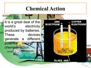 Chemical Action
It is a great deal of the
world’s electricity
produced by batteries.
These devices
generate a different
potential means of
chemical action.
 