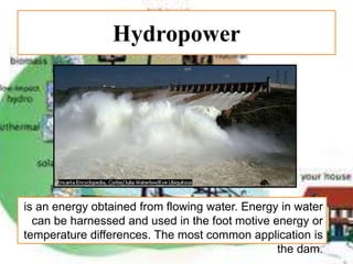 Hydropower
is an energy obtained from flowing water. Energy in water
can be harnessed and used in the foot motive energy or
temperature differences. The most common application is
the dam.
 