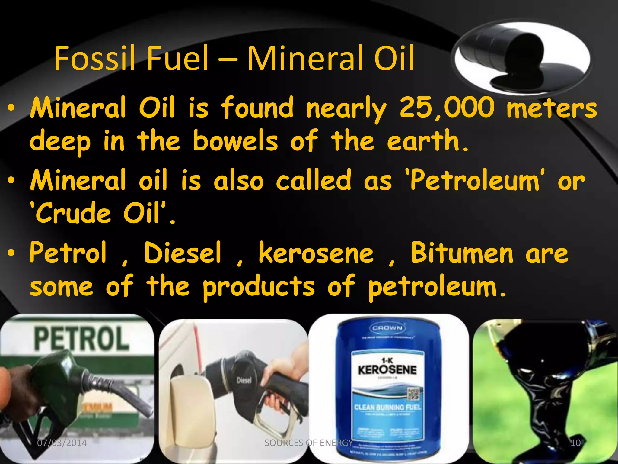 Fossil Fuel – Mineral Oil
• Mineral Oil is found nearly 25,000 meters
deep in the bowels of the earth.
• Mineral oil is also called as ‘Petroleum’ or
‘Crude Oil’.
• Petrol , Diesel , kerosene , Bitumen are
some of the products of petroleum.
07/03/2014 10SOURCES OF ENERGY
 