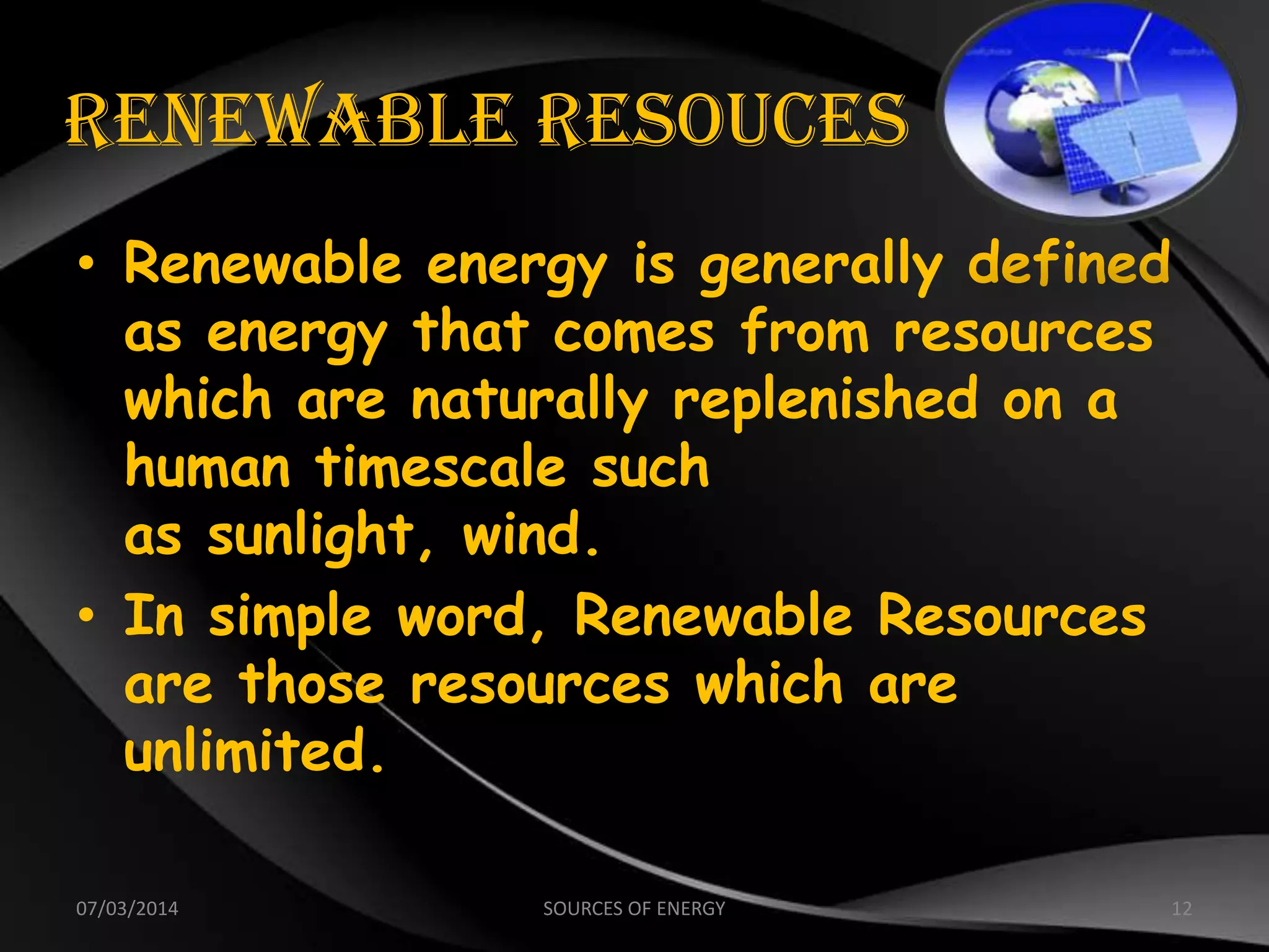 RENEWABLE RESOUCES
• Renewable energy is generally defined
as energy that comes from resources
which are naturally replenished on a
human timescale such
as sunlight, wind.
• In simple word, Renewable Resources
are those resources which are
unlimited.
07/03/2014 12SOURCES OF ENERGY
 