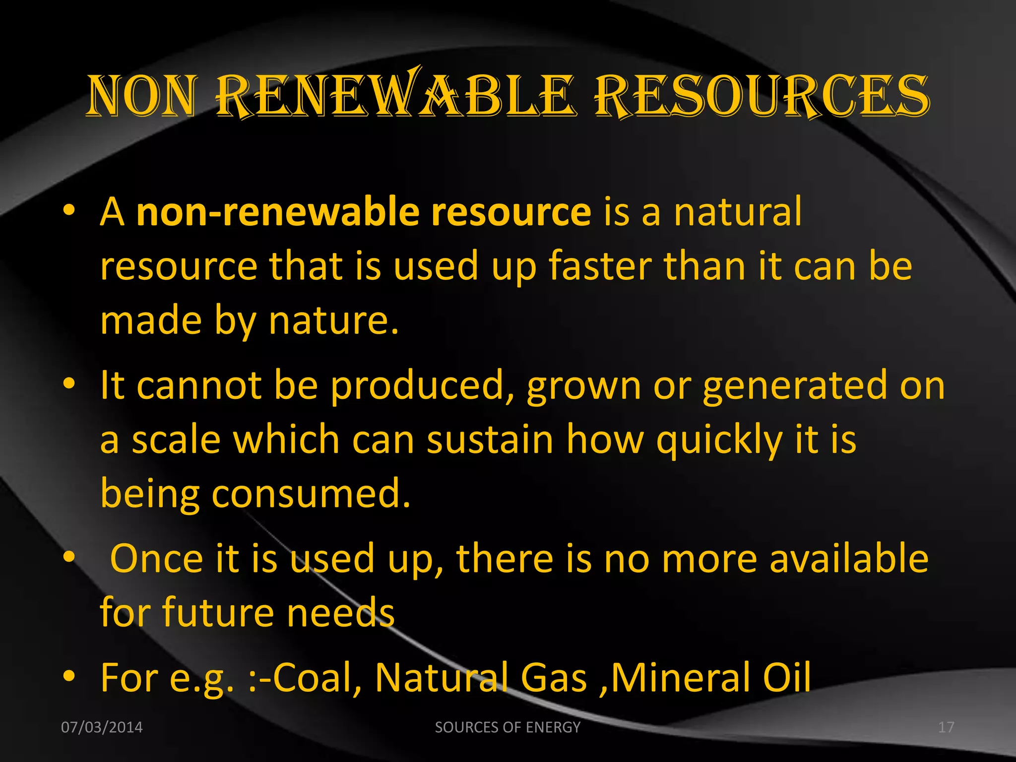 Non Renewable Resources
• A non-renewable resource is a natural
resource that is used up faster than it can be
made by nature.
• It cannot be produced, grown or generated on
a scale which can sustain how quickly it is
being consumed.
• Once it is used up, there is no more available
for future needs
• For e.g. :-Coal, Natural Gas ,Mineral Oil
07/03/2014 17SOURCES OF ENERGY
 