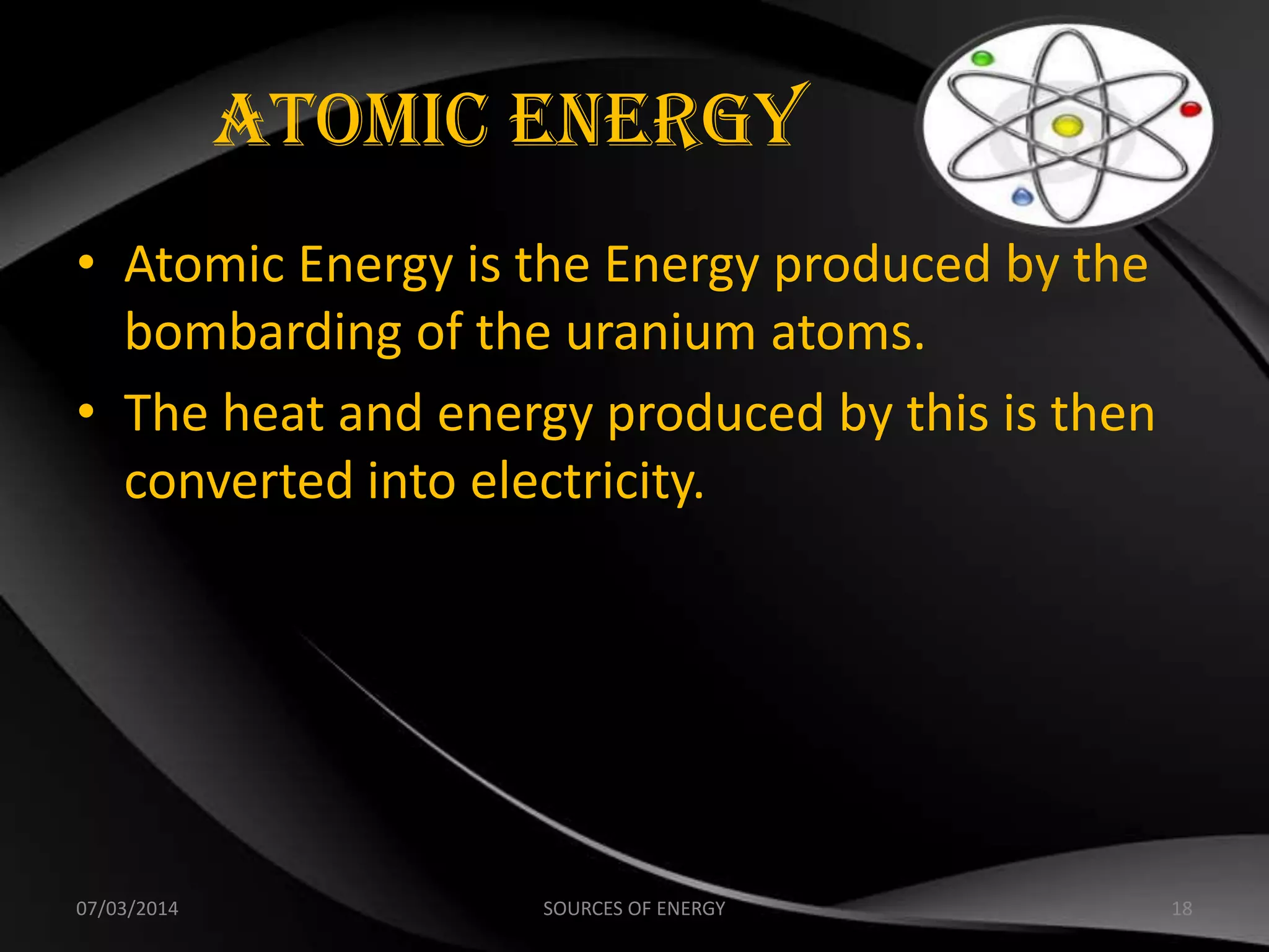 Atomic Energy
• Atomic Energy is the Energy produced by the
bombarding of the uranium atoms.
• The heat and energy produced by this is then
converted into electricity.
07/03/2014 18SOURCES OF ENERGY
 