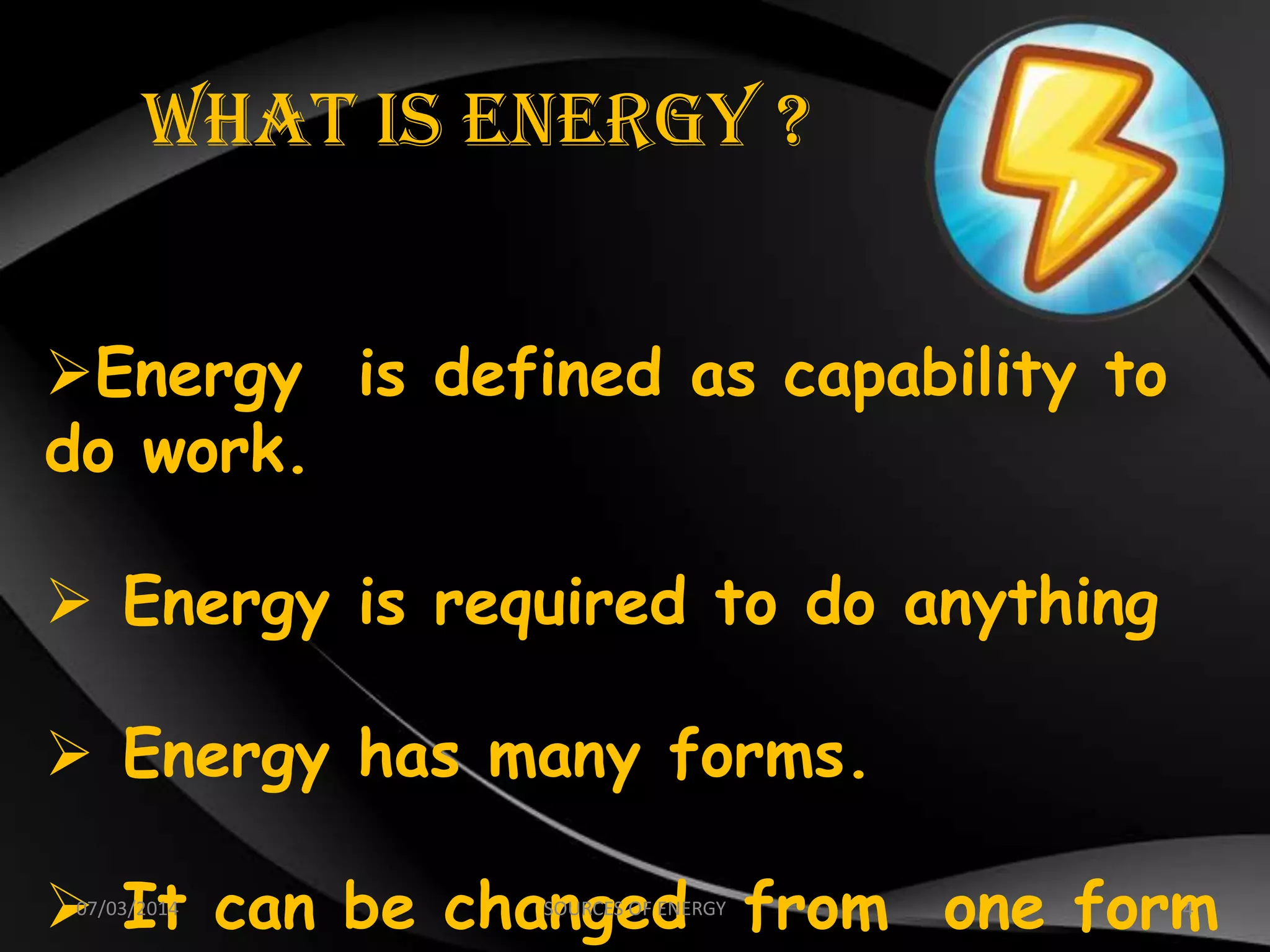 What Is Energy ?
Energy is defined as capability to
do work.
 Energy is required to do anything
 Energy has many forms.
 It can be changed from one form07/03/2014 4SOURCES OF ENERGY
 