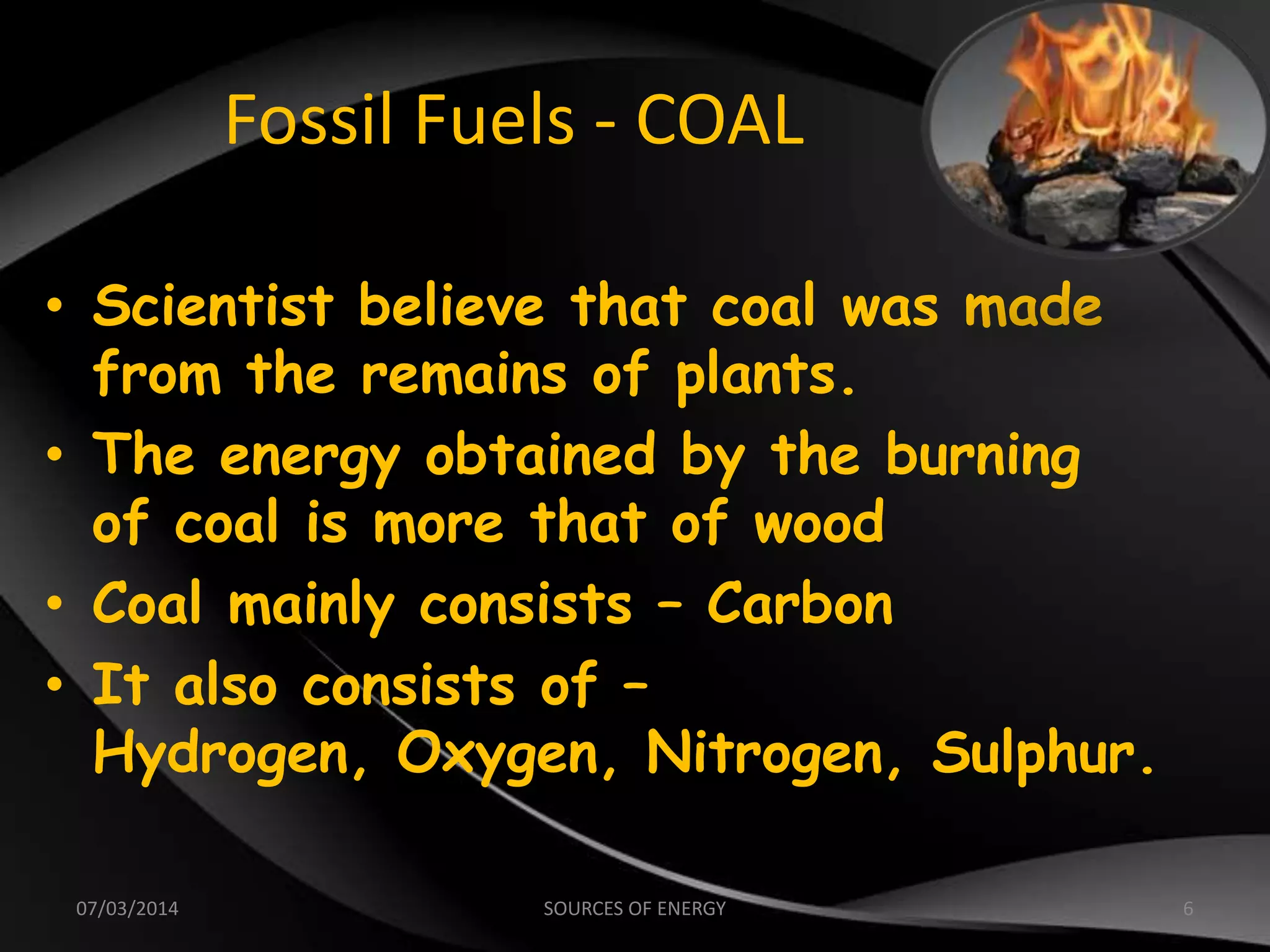 Fossil Fuels - COAL
• Scientist believe that coal was made
from the remains of plants.
• The energy obtained by the burning
of coal is more that of wood
• Coal mainly consists – Carbon
• It also consists of –
Hydrogen, Oxygen, Nitrogen, Sulphur.
07/03/2014 6SOURCES OF ENERGY
 