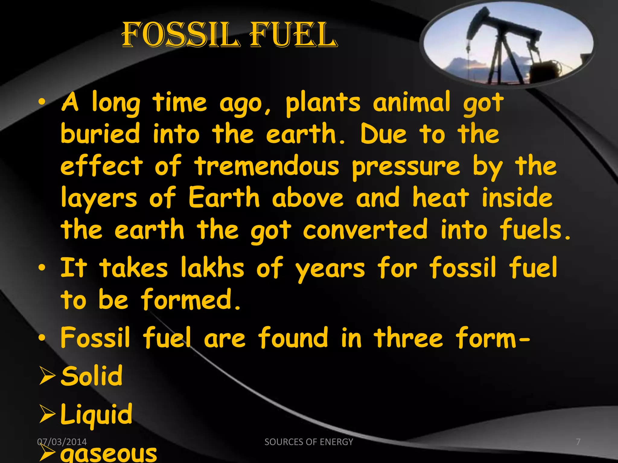Fossil Fuel
• A long time ago, plants animal got
buried into the earth. Due to the
effect of tremendous pressure by the
layers of Earth above and heat inside
the earth the got converted into fuels.
• It takes lakhs of years for fossil fuel
to be formed.
• Fossil fuel are found in three form-
Solid
Liquid
gaseous
07/03/2014 7SOURCES OF ENERGY
 