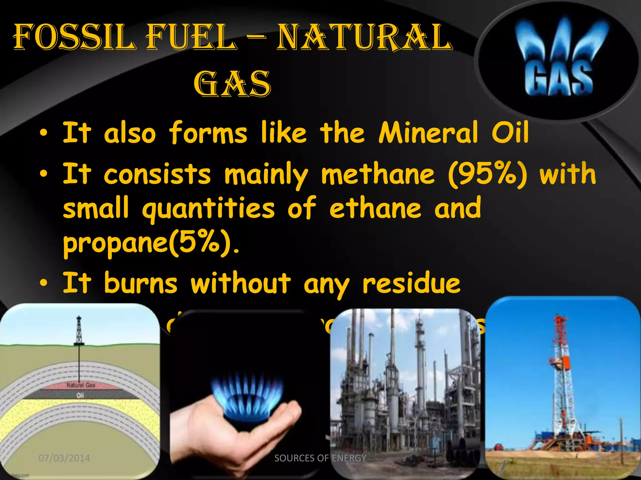 FOSSIL FUEL – NATURAL
GAS
• It also forms like the Mineral Oil
• It consists mainly methane (95%) with
small quantities of ethane and
propane(5%).
• It burns without any residue
• Also it does not produce any smoke
07/03/2014 8SOURCES OF ENERGY
 
