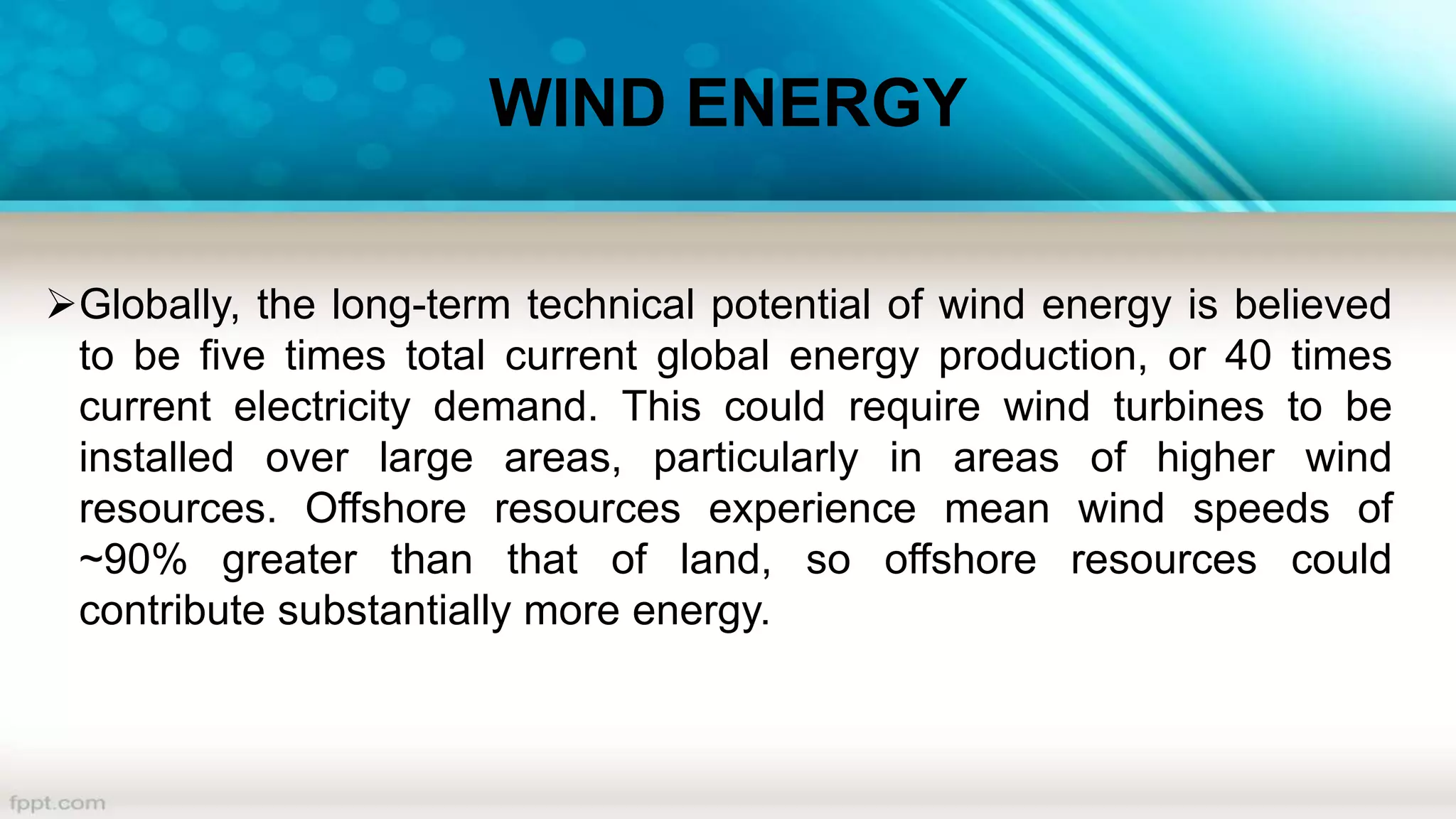 WIND ENERGY
Globally, the long-term technical potential of wind energy is believed
to be five times total current global energy production, or 40 times
current electricity demand. This could require wind turbines to be
installed over large areas, particularly in areas of higher wind
resources. Offshore resources experience mean wind speeds of
~90% greater than that of land, so offshore resources could
contribute substantially more energy.
 