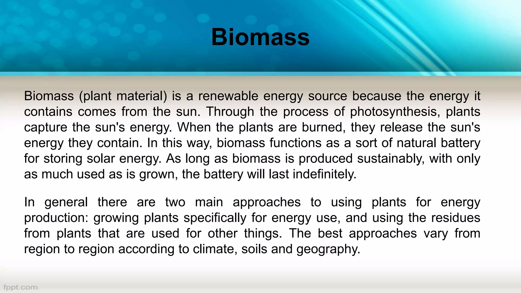 Biomass (plant material) is a renewable energy source because the energy it
contains comes from the sun. Through the process of photosynthesis, plants
capture the sun's energy. When the plants are burned, they release the sun's
energy they contain. In this way, biomass functions as a sort of natural battery
for storing solar energy. As long as biomass is produced sustainably, with only
as much used as is grown, the battery will last indefinitely.
In general there are two main approaches to using plants for energy
production: growing plants specifically for energy use, and using the residues
from plants that are used for other things. The best approaches vary from
region to region according to climate, soils and geography.
Biomass
 